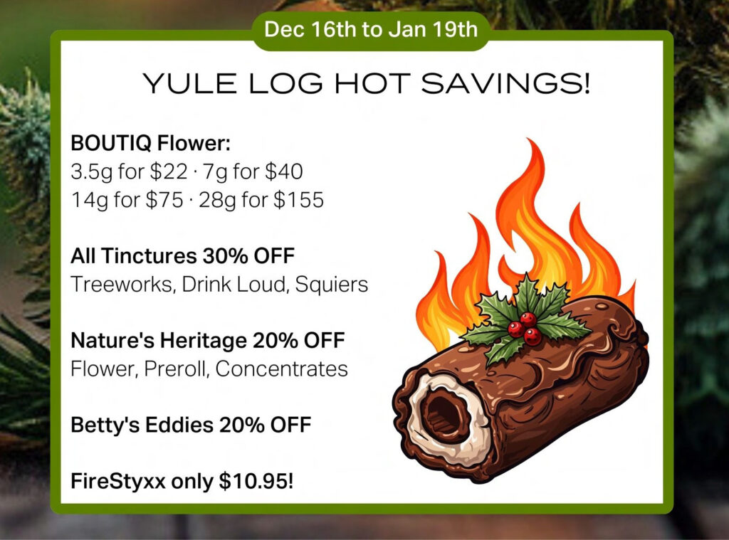 Yule Log Hot Savings promotion through January 19tth 2025 - Boutiq Flower 3.5g for $22 - 7g for $40 - 14g for $75 0 28g for $155 - All Tinctures 30% off - Treeworks, Drink Loud, Squiers -- Nature's Heritage 20% Off - Flower, Preroll, Concentrates -- Betty's Eddies 20% off -- FireStyxc only $10.95